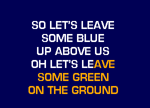 SO LET'S LEAVE
SOME BLUE
UP ABOVE US
0H LET'S LEAVE
SOME GREEN

ON THE GROUND l