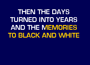 THEN THE DAYS
TURNED INTO YEARS
AND THE MEMORIES

T0 BLACK AND WHITE