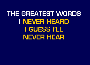 THE GREATEST WORDS
I NEVER HEARD
I GUESS I'LL
NEVER HEAR