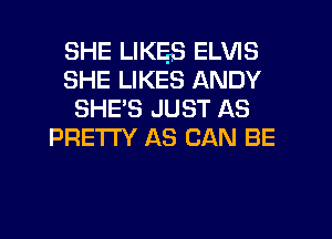 SHE LIKES ELVIS
SHE LIKES ANDY
SHE'S JUST AS
PRE'I'I'Y AS CAN BE