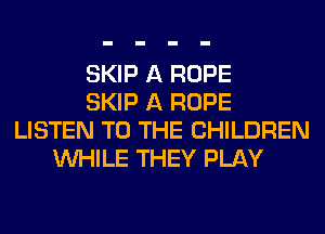 SKIP A ROPE
SKIP A ROPE
LISTEN TO THE CHILDREN
WHILE THEY PLAY