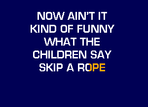 NOW AIN'T IT
KIND OF FUNNY
WHAT THE

CHILDREN SAY
SKIP A ROPE