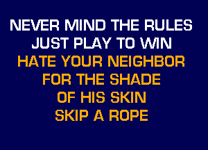 NEVER MIND THE RULES
JUST PLAY TO WIN
HATE YOUR NEIGHBOR
FOR THE SHADE
OF HIS SKIN
SKIP A ROPE