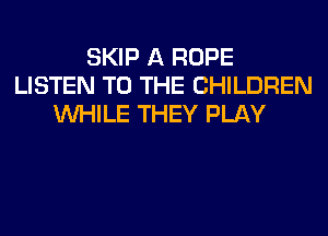 SKIP A ROPE
LISTEN TO THE CHILDREN
WHILE THEY PLAY