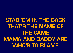 STAB 'EM IN THE BACK
THAT'S THE NAME OF
THE GAME
MAMA AND DADDY ARE
WHO'S T0 BLAME