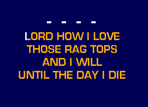 LORD HOWI LOVE
THOSE RAG TOPS
AND I WLL
UNTIL THE DAY I DIE