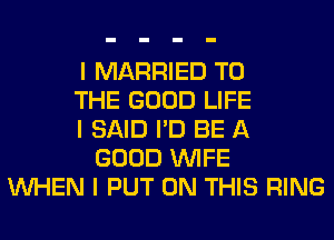 I MARRIED TO
THE GOOD LIFE
I SAID I'D BE A
GOOD INIFE
INHEN I PUT ON THIS RING