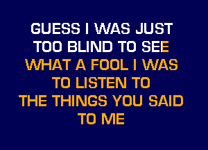 GUESS I WAS JUST
T00 BLIND TO SEE
WHAT A FOOL I WAS
TO LISTEN TO
THE THINGS YOU SAID
TO ME