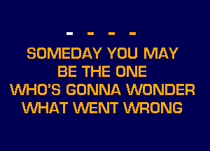 SOMEDAY YOU MAY
BE THE ONE
WHO'S GONNA WONDER
WHAT WENT WRONG
