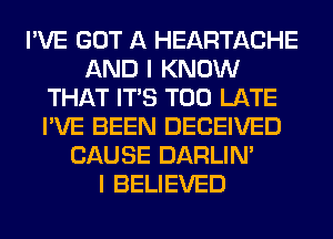 I'VE GOT A HEARTACHE
AND I KNOW
THAT ITS TOO LATE
I'VE BEEN DECEIVED
CAUSE DARLIN'

I BELIEVED