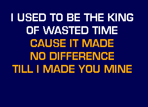I USED TO BE THE KING
OF WASTED TIME
CAUSE IT MADE
N0 DIFFERENCE
TILL I MADE YOU MINE