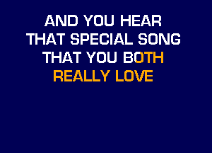 AND YOU HEAR
THAT SPECIAL SONG
THAT YOU BOTH
REALLY LOVE