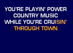 YOU'RE PLAYIN' POWER
COUNTRY MUSIC
WHILE YOU'RE CRUISIM
THROUGH TOWN