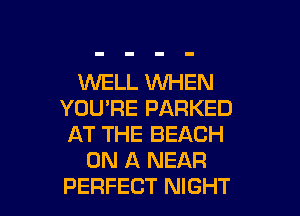 WELL WHEN
YOU'RE PARKED
AT THE BEACH
ON A NEAR

PERFECT NIGHT l