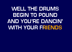 WELL THE DRUMS
BEGIN T0 POUND
AND YOU'RE DANCIN'
WTH YOUR FRIENDS