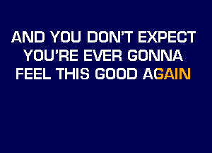 AND YOU DON'T EXPECT
YOU'RE EVER GONNA
FEEL THIS GOOD AGAIN