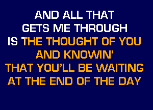 AND ALL THAT
GETS ME THROUGH
IS THE THOUGHT OF YOU
AND KNOUVIN'
THAT YOU'LL BE WAITING
AT THE END OF THE DAY