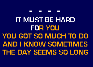 IT MUST BE HARD
FOR YOU
YOU GOT SO MUCH TO DO
AND I KNOW SOMETIMES
THE DAY SEEMS SO LONG