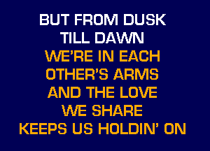 BUT FROM DUSK
TILL DAWN
WERE IN EACH
OTHERS ARMS
AND THE LOVE
WE SHARE
KEEPS US HOLDIN' 0N
