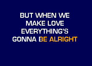 BUT WHEN WE
MAKE LOVE
EVERYTHING'S

GONNA BE ALRIGHT