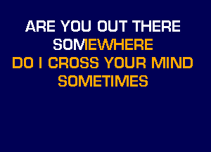 ARE YOU OUT THERE
SOMEINHERE
DO I CROSS YOUR MIND
SOMETIMES