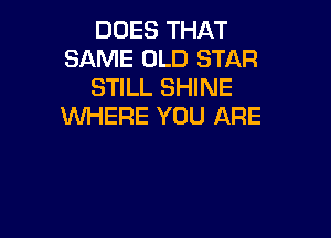 DUES THAT
SAME OLD STAR
STILL SHINE
WHERE YOU ARE