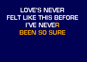 LOVE'S NEVER
FELT LIKE THIS BEFORE
I'VE NEVER
BEEN SO SURE