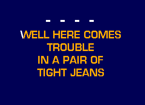 INELL HERE COMES
TROUBLE

IN A PAIR OF
TIGHT JEANS