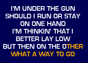 I'M UNDER THE GUN
SHOULD I RUN 0R STAY
ON ONE HAND
I'M THINKIM THAT I
BETTER LAY LOW
BUT THEN ON THE OTHER
WHAT A WAY TO GO