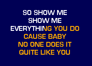 SD SHOW ME
SHOW ME
EVERYTHING YOU DO
CAUSE BABY
NO ONE DOES IT
QUITE LIKE YOU