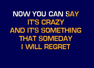 NOW YOU CAN SAY
ITS CRAZY
AND IT'S SOMETHING
THAT SOMEDAY
I WLL REGRET