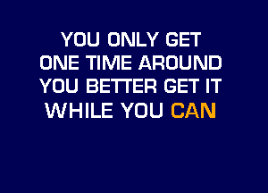 YOU ONLY GET
ONE TIME AROUND
YOU BETTER GET IT

WHILE YOU CAN