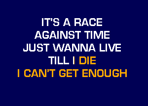 ITS A RACE
AGAINST TIME
JUST WANNA LIVE
TILL I DIE
I CAN'T GET ENOUGH