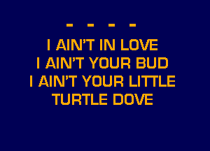 I AIN'T IN LOVE
I AIN'T YOUR BUD
I NN'T YOUR LITI'LE
TURTLE DOVE