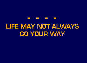 LIFE MAY NOT ALWAYS

GO YOUR WAY
