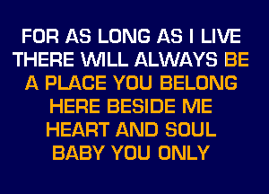 FOR AS LONG AS I LIVE
THERE WILL ALWAYS BE
A PLACE YOU BELONG
HERE BESIDE ME
HEART AND SOUL
BABY YOU ONLY