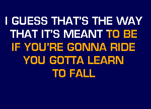 I GUESS THAT'S THE WAY
THAT ITS MEANT TO BE
IF YOU'RE GONNA RIDE

YOU GOTTA LEARN
TO FALL