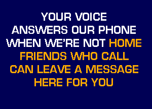 YOUR VOICE
ANSWERS OUR PHONE
WHEN WERE NOT HOME
FRIENDS WHO CALL
CAN LEAVE A MESSAGE
HERE FOR YOU