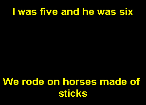l was five and he was six

We rode on horses made of
s cks