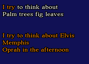 I try to think about
Palm trees fig leaves

I try to think about Elvis
NIemphis
Oprah in the afternoon