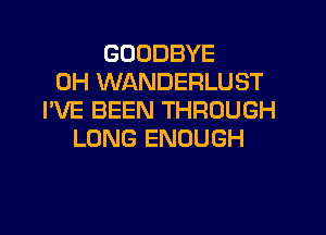 GOODBYE
0H WANDERLUST
I'VE BEEN THROUGH
LONG ENOUGH