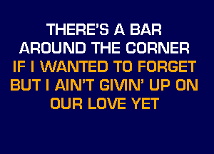 THERE'S A BAR
AROUND THE CORNER
IF I WANTED TO FORGET
BUT I AIN'T GIVIM UP ON
OUR LOVE YET