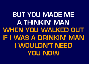 BUT YOU MADE ME
A THINKIM MAN
WHEN YOU WALKED OUT
IF I WAS A DRINKIM MAN
I WOULDN'T NEED
YOU NOW