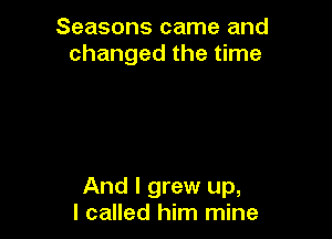 Seasons came and
changed the time

And I grew up,
I called him mine