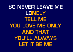 SO NEVER LEAVE ME
LONELY
TELL ME
YOU LOVE ME ONLY
AND THAT
YOU'LL ALWAYS
LET IT BE ME