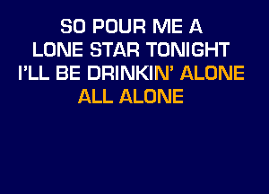 SO POUR ME A
LONE STAR TONIGHT
I'LL BE DRINKIM ALONE
ALL ALONE