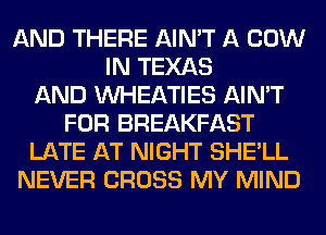 AND THERE AIN'T A COW
IN TEXAS
AND VVHEATIES AIN'T
FOR BREAKFAST
LATE AT NIGHT SHE'LL
NEVER CROSS MY MIND