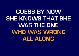 GUESS BY NOW
SHE KNOWS THAT SHE
WAS THE ONE
WHO WAS WRONG
ALL ALONG