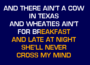 AND THERE AIN'T A COW
IN TEXAS
AND VVHEATIES AIN'T
FOR BREAKFAST
AND LATE AT NIGHT
SHE'LL NEVER
CROSS MY MIND