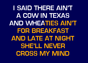 I SAID THERE AIN'T
A COW IN TEXAS
AND WHEATIES AIN'T
FOR BREAKFAST
AND LATE AT NIGHT
SHE'LL NEVER
CROSS MY MIND